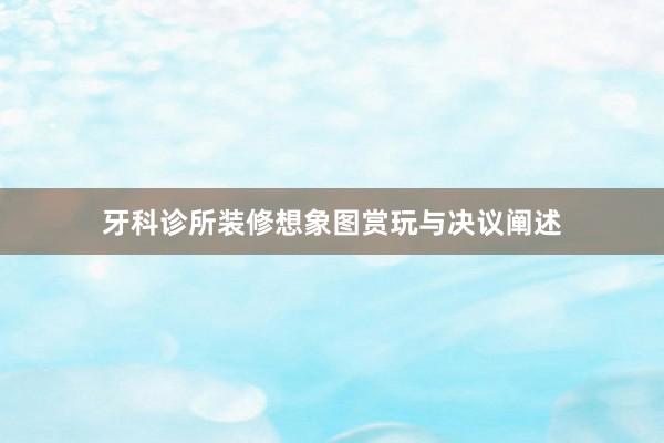 牙科诊所装修想象图赏玩与决议阐述