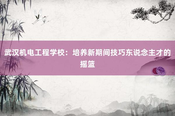 武汉机电工程学校：培养新期间技巧东说念主才的摇篮