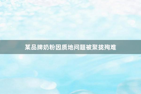 某品牌奶粉因质地问题被聚拢殉难
